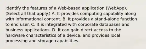 Identify the features of a Web-based application (WebApp). (Select all that apply.) A. It provides computing capability along with informational content. B. It provides a stand-alone function to end user. C. It is integrated with corporate databases and business applications. D. It can gain direct access to the hardware characteristics of a device, and provides local processing and storage capabilities.