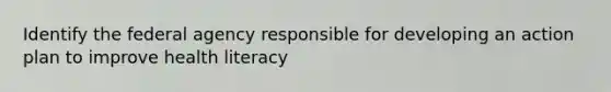 Identify the federal agency responsible for developing an action plan to improve health literacy