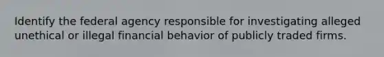 Identify the federal agency responsible for investigating alleged unethical or illegal financial behavior of publicly traded firms.