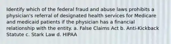 Identify which of the federal fraud and abuse laws prohibits a physician's referral of designated health services for Medicare and medicaid patients if the physician has a financial relationship with the entity. a. False Claims Act b. Anti-Kickback Statute c. Stark Law d. HIPAA