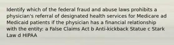 Identify which of the federal fraud and abuse laws prohibits a physician's referral of designated health services for Medicare ad Medicaid patients if the physician has a financial relationship with the entity: a False Claims Act b Anti-kickback Statue c Stark Law d HIPAA