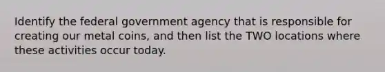 Identify the federal government agency that is responsible for creating our metal coins, and then list the TWO locations where these activities occur today.