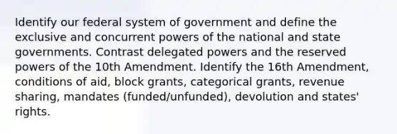 Identify our federal system of government and define the exclusive and concurrent powers of the national and state governments. Contrast delegated powers and the reserved powers of the 10th Amendment. Identify the 16th Amendment, conditions of aid, block grants, categorical grants, revenue sharing, mandates (funded/unfunded), devolution and states' rights.