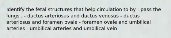 Identify the fetal structures that help circulation to by - pass the lungs . - ductus arteriosus and ductus venosus - ductus arteriosus and foramen ovale - foramen ovale and umbilical arteries - umbilical arteries and umbilical vein