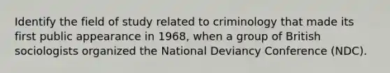 Identify the field of study related to criminology that made its first public appearance in 1968, when a group of British sociologists organized the National Deviancy Conference (NDC).