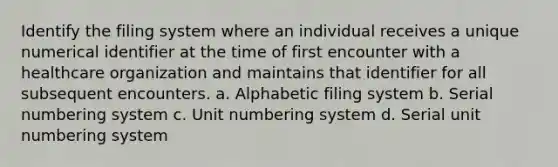 Identify the filing system where an individual receives a unique numerical identifier at the time of first encounter with a healthcare organization and maintains that identifier for all subsequent encounters. a. Alphabetic filing system b. Serial numbering system c. Unit numbering system d. Serial unit numbering system