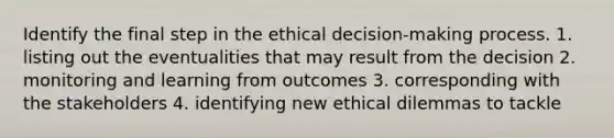 Identify the final step in the ethical decision-making process. 1. listing out the eventualities that may result from the decision 2. monitoring and learning from outcomes 3. corresponding with the stakeholders 4. identifying new ethical dilemmas to tackle