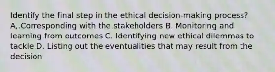 Identify the final step in the ethical decision-making process? A,.Corresponding with the stakeholders B. Monitoring and learning from outcomes C. Identifying new ethical dilemmas to tackle D. Listing out the eventualities that may result from the decision