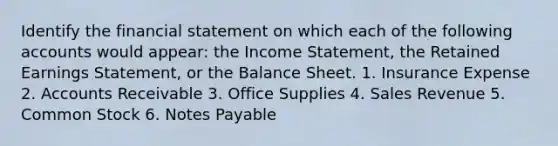 Identify the financial statement on which each of the following accounts would appear: the Income Statement, the Retained Earnings Statement, or the Balance Sheet. 1. Insurance Expense 2. Accounts Receivable 3. Office Supplies 4. Sales Revenue 5. Common Stock 6. Notes Payable