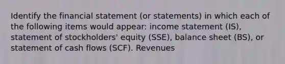 Identify the financial statement (or statements) in which each of the following items would appear: income statement (IS), statement of stockholders' equity (SSE), balance sheet (BS), or statement of cash flows (SCF). Revenues