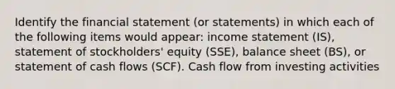 Identify the financial statement (or statements) in which each of the following items would appear: income statement (IS), statement of stockholders' equity (SSE), balance sheet (BS), or statement of cash flows (SCF). Cash flow from investing activities