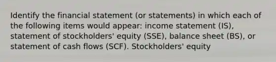 Identify the financial statement (or statements) in which each of the following items would appear: income statement (IS), statement of stockholders' equity (SSE), balance sheet (BS), or statement of cash flows (SCF). Stockholders' equity