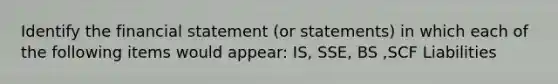 Identify the financial statement (or statements) in which each of the following items would appear: IS, SSE, BS ,SCF Liabilities