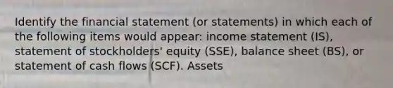 Identify the financial statement (or statements) in which each of the following items would appear: income statement (IS), statement of stockholders' equity (SSE), balance sheet (BS), or statement of cash flows (SCF). Assets