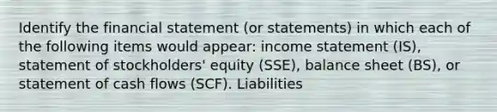 Identify the financial statement (or statements) in which each of the following items would appear: income statement (IS), statement of stockholders' equity (SSE), balance sheet (BS), or statement of cash flows (SCF). Liabilities