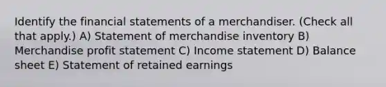 Identify the <a href='https://www.questionai.com/knowledge/kFBJaQCz4b-financial-statements' class='anchor-knowledge'>financial statements</a> of a merchandiser. (Check all that apply.) A) Statement of merchandise inventory B) Merchandise profit statement C) <a href='https://www.questionai.com/knowledge/kCPMsnOwdm-income-statement' class='anchor-knowledge'>income statement</a> D) Balance sheet E) Statement of retained earnings