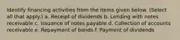 Identify financing activities from the items given below. (Select all that apply.) a. Receipt of dividends b. Lending with notes receivable c. Issuance of notes payable d. Collection of accounts receivable e. Repayment of bonds f. Payment of dividends