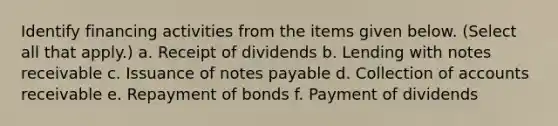 Identify financing activities from the items given below. (Select all that apply.) a. Receipt of dividends b. Lending with notes receivable c. Issuance of notes payable d. Collection of accounts receivable e. Repayment of bonds f. Payment of dividends