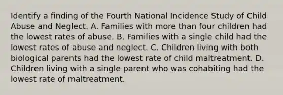 Identify a finding of the Fourth National Incidence Study of Child Abuse and Neglect. A. Families with more than four children had the lowest rates of abuse. B. Families with a single child had the lowest rates of abuse and neglect. C. Children living with both biological parents had the lowest rate of child maltreatment. D. Children living with a single parent who was cohabiting had the lowest rate of maltreatment.