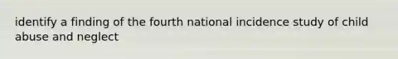 identify a finding of the fourth national incidence study of child abuse and neglect