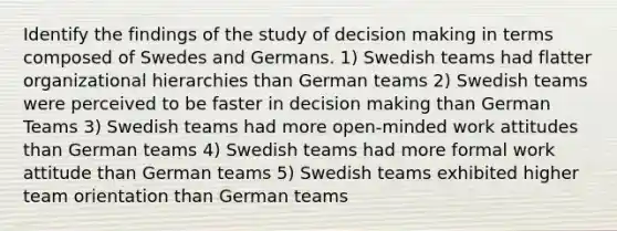 Identify the findings of the study of decision making in terms composed of Swedes and Germans. 1) Swedish teams had flatter organizational hierarchies than German teams 2) Swedish teams were perceived to be faster in decision making than German Teams 3) Swedish teams had more open-minded work attitudes than German teams 4) Swedish teams had more formal work attitude than German teams 5) Swedish teams exhibited higher team orientation than German teams