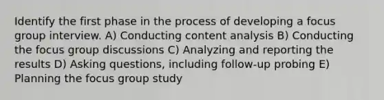 Identify the first phase in the process of developing a focus group interview. A) Conducting content analysis B) Conducting the focus group discussions C) Analyzing and reporting the results D) Asking questions, including follow-up probing E) Planning the focus group study