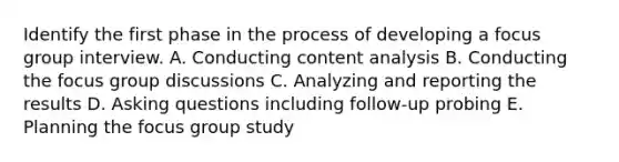 Identify the first phase in the process of developing a focus group interview. A. Conducting content analysis B. Conducting the focus group discussions C. Analyzing and reporting the results D. Asking questions including follow-up probing E. Planning the focus group study