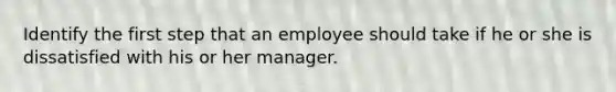 Identify the first step that an employee should take if he or she is dissatisfied with his or her manager.