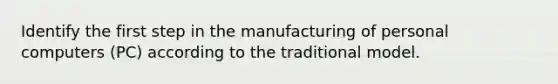 Identify the first step in the manufacturing of personal computers (PC) according to the traditional model.