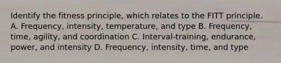 Identify the fitness principle, which relates to the FITT principle. A. Frequency, intensity, temperature, and type B. Frequency, time, agility, and coordination C. Interval-training, endurance, power, and intensity D. Frequency, intensity, time, and type