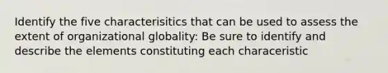 Identify the five characterisitics that can be used to assess the extent of organizational globality: Be sure to identify and describe the elements constituting each characeristic