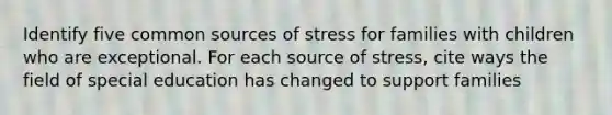 Identify five common sources of stress for families with children who are exceptional. For each source of stress, cite ways the field of special education has changed to support families