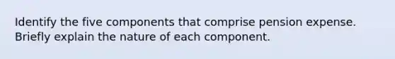 Identify the five components that comprise pension expense. Briefly explain the nature of each component.