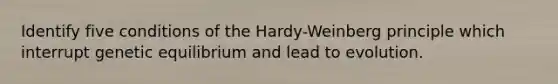 Identify five conditions of the Hardy-Weinberg principle which interrupt genetic equilibrium and lead to evolution.