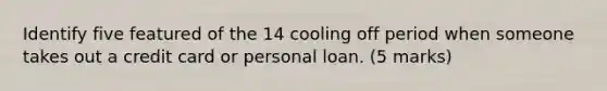 Identify five featured of the 14 cooling off period when someone takes out a credit card or personal loan. (5 marks)