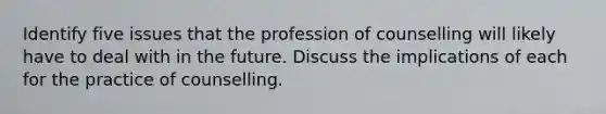 Identify five issues that the profession of counselling will likely have to deal with in the future. Discuss the implications of each for the practice of counselling.