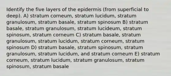 Identify the five layers of the epidermis (from superficial to deep). A) stratum corneum, stratum lucidum, stratum granulosum, stratum basale, stratum spinosum B) stratum basale, stratum granulosum, stratum lucideum, stratum spinosum, stratum corneum C) stratum basale, stratum granulosum, stratum lucidum, stratum corneum, stratum spinosum D) stratum basale, stratum spinosum, stratum granulosum, stratum lucidum, and stratum corneum E) stratum corneum, stratum lucidum, stratum granulosum, stratum spinosum, stratum basale