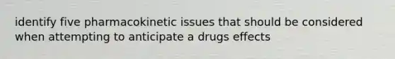 identify five pharmacokinetic issues that should be considered when attempting to anticipate a drugs effects