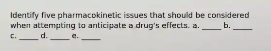 Identify five pharmacokinetic issues that should be considered when attempting to anticipate a drug's effects. a. _____ b. _____ c. _____ d. _____ e. _____