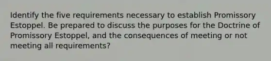 Identify the five requirements necessary to establish Promissory Estoppel. Be prepared to discuss the purposes for the Doctrine of Promissory Estoppel, and the consequences of meeting or not meeting all requirements?