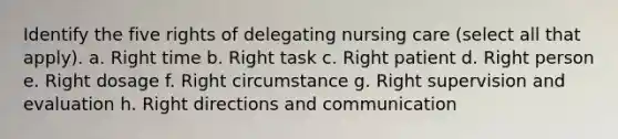 Identify the five rights of delegating nursing care (select all that apply). a. Right time b. Right task c. Right patient d. Right person e. Right dosage f. Right circumstance g. Right supervision and evaluation h. Right directions and communication