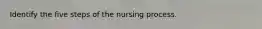 Identify the five steps of the nursing process.
