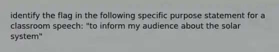 identify the flag in the following specific purpose statement for a classroom speech: "to inform my audience about the solar system"