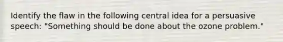 Identify the flaw in the following central idea for a persuasive speech: "Something should be done about the ozone problem."