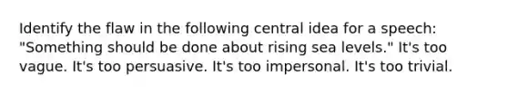 Identify the flaw in the following central idea for a speech: "Something should be done about rising sea levels." It's too vague. It's too persuasive. It's too impersonal. It's too trivial.