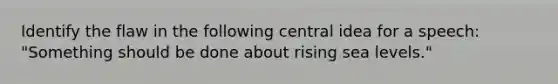 Identify the flaw in the following central idea for a speech: "Something should be done about rising sea levels."