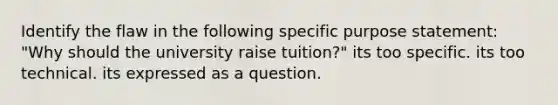 Identify the flaw in the following specific purpose statement: "Why should the university raise tuition?" its too specific. its too technical. its expressed as a question.