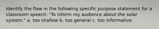 Identify the flaw in the following specific purpose statement for a classroom speech: "To inform my audience about the solar system." a. too shallow b. too general c. too informative