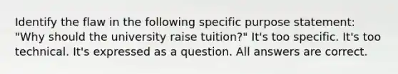 Identify the flaw in the following specific purpose statement: "Why should the university raise tuition?" It's too specific. It's too technical. It's expressed as a question. All answers are correct.