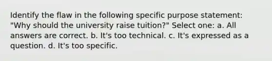 Identify the flaw in the following specific purpose statement: "Why should the university raise tuition?" Select one: a. All answers are correct. b. It's too technical. c. It's expressed as a question. d. It's too specific.